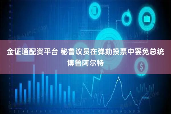 金证通配资平台 秘鲁议员在弹劾投票中罢免总统博鲁阿尔特