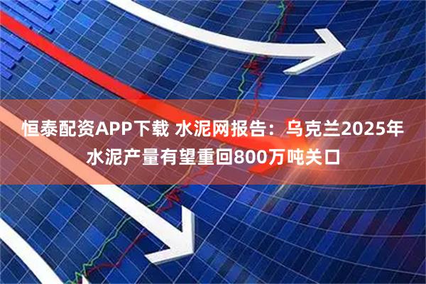 恒泰配资APP下载 水泥网报告：乌克兰2025年水泥产量有望重回800万吨关口