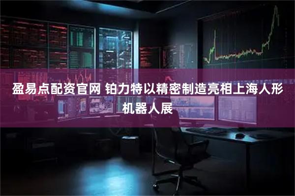 盈易点配资官网 铂力特以精密制造亮相上海人形机器人展