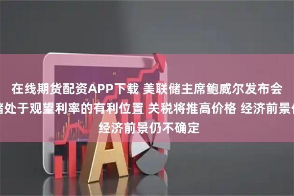 在线期货配资APP下载 美联储主席鲍威尔发布会：美联储处于观望利率的有利位置 关税将推高价格 经济前景仍不确定