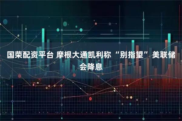 国荣配资平台 摩根大通凯利称 “别指望” 美联储会降息