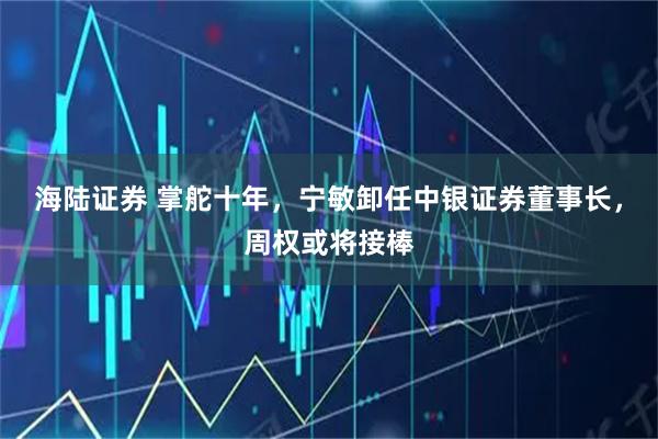 海陆证券 掌舵十年，宁敏卸任中银证券董事长，周权或将接棒