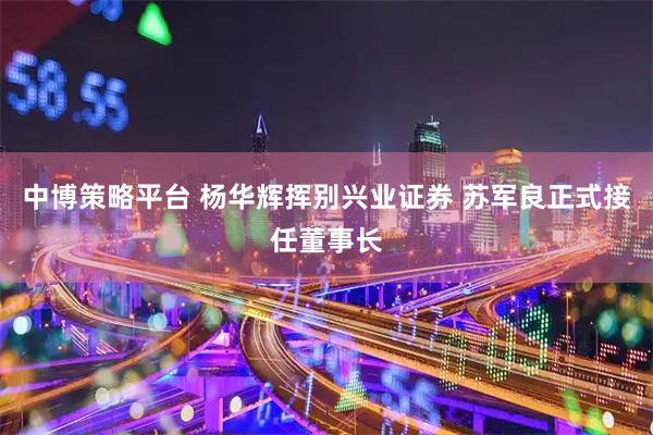 中博策略平台 杨华辉挥别兴业证券 苏军良正式接任董事长