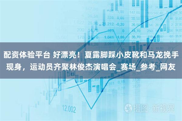 配资体验平台 好漂亮！夏露脚踩小皮靴和马龙挽手现身，运动员齐聚林俊杰演唱会_赛场_参考_网友