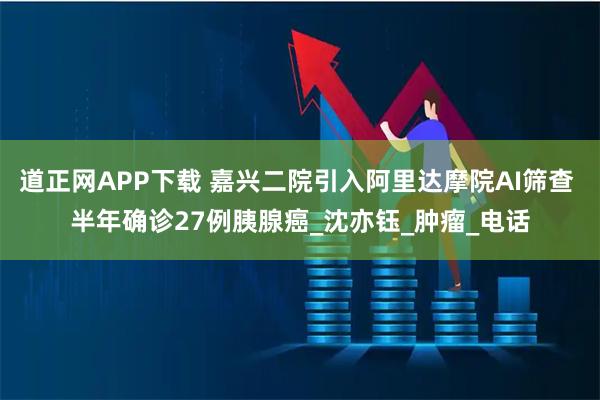 道正网APP下载 嘉兴二院引入阿里达摩院AI筛查 半年确诊27例胰腺癌_沈亦钰_肿瘤_电话