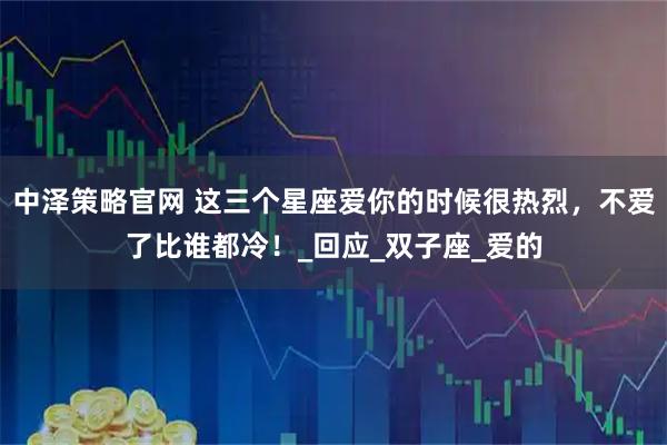 中泽策略官网 这三个星座爱你的时候很热烈，不爱了比谁都冷！_回应_双子座_爱的