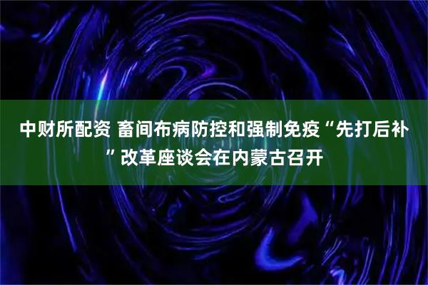 中财所配资 畜间布病防控和强制免疫“先打后补”改革座谈会在内蒙古召开