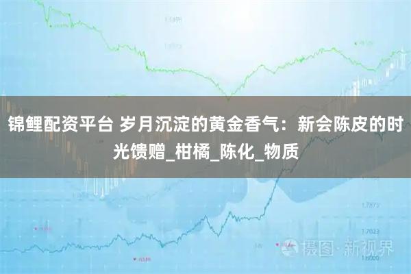 锦鲤配资平台 岁月沉淀的黄金香气：新会陈皮的时光馈赠_柑橘_陈化_物质