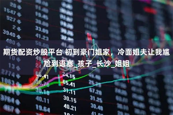 期货配资炒股平台 初到豪门姐家，冷面姐夫让我尴尬到语塞_孩子_长沙_姐姐