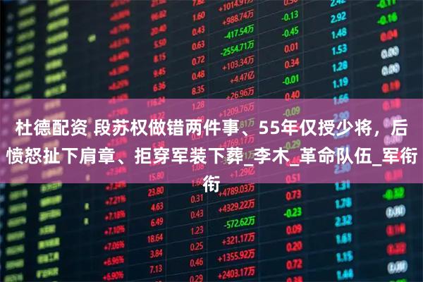 杜德配资 段苏权做错两件事、55年仅授少将，后愤怒扯下肩章、拒穿军装下葬_李木_革命队伍_军衔