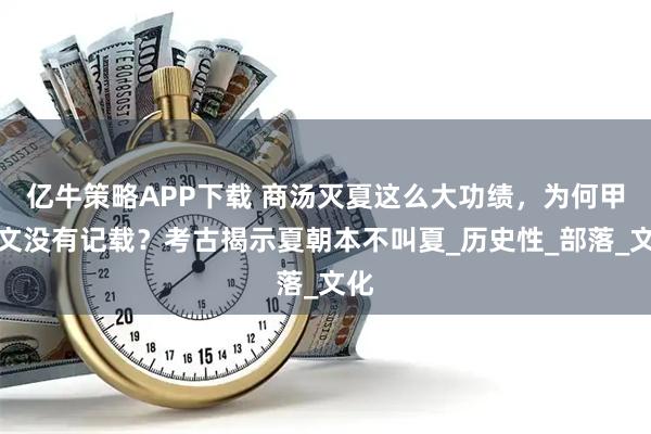 亿牛策略APP下载 商汤灭夏这么大功绩，为何甲骨文没有记载？考古揭示夏朝本不叫夏_历史性_部落_文化