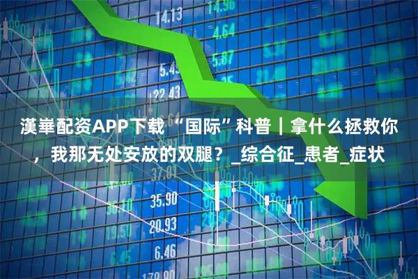 漢崋配资APP下载 “国际”科普｜拿什么拯救你，我那无处安放的双腿？_综合征_患者_症状