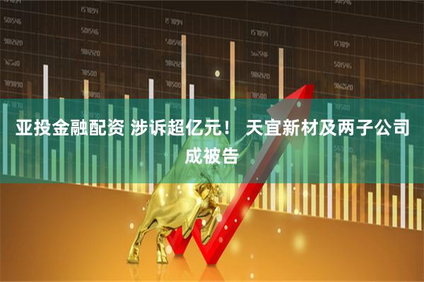 亚投金融配资 涉诉超亿元！ 天宜新材及两子公司成被告