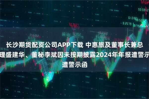 长沙期货配资公司APP下载 中惠旅及董事长兼总经理盛建华、董秘李斌因未按期披露2024年年报遭警示函