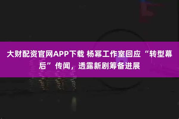 大财配资官网APP下载 杨幂工作室回应 “转型幕后” 传闻，透露新剧筹备进展
