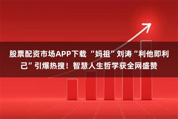 股票配资市场APP下载 “妈祖”刘涛“利他即利己”引爆热搜！智慧人生哲学获全网盛赞