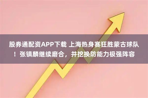 股券通配资APP下载 上海热身赛狂胜蒙古球队！张镇麟继续磨合，并挖换防能力极强阵容