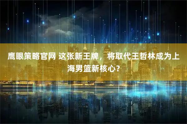 鹰眼策略官网 这张新王牌，将取代王哲林成为上海男篮新核心？