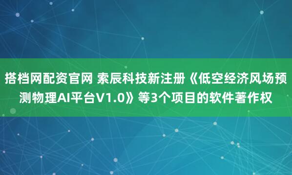 搭档网配资官网 索辰科技新注册《低空经济风场预测物理AI平台V1.0》等3个项目的软件著作权