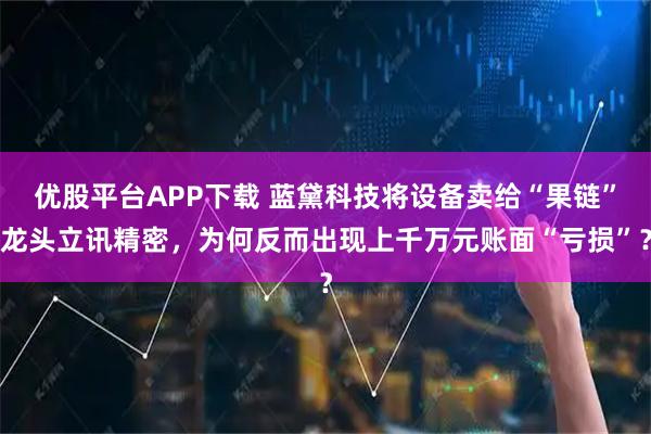 优股平台APP下载 蓝黛科技将设备卖给“果链”龙头立讯精密，为何反而出现上千万元账面“亏损”？