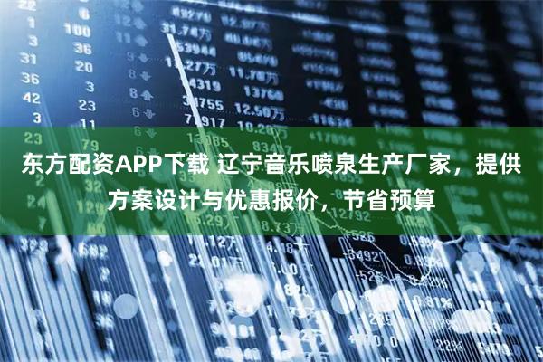 东方配资APP下载 辽宁音乐喷泉生产厂家，提供方案设计与优惠报价，节省预算