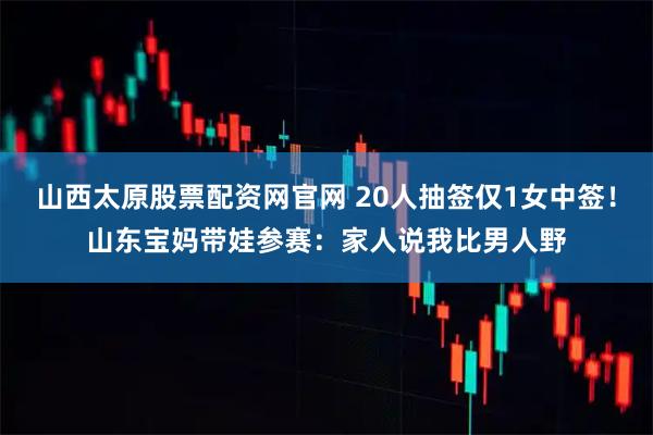 山西太原股票配资网官网 20人抽签仅1女中签！山东宝妈带娃参赛：家人说我比男人野