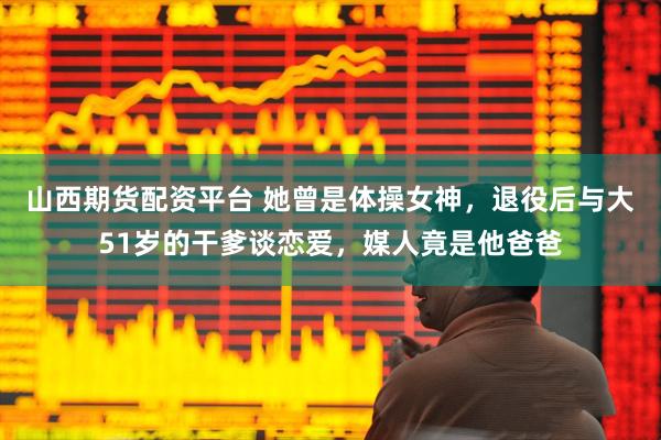 山西期货配资平台 她曾是体操女神，退役后与大51岁的干爹谈恋爱，媒人竟是他爸爸