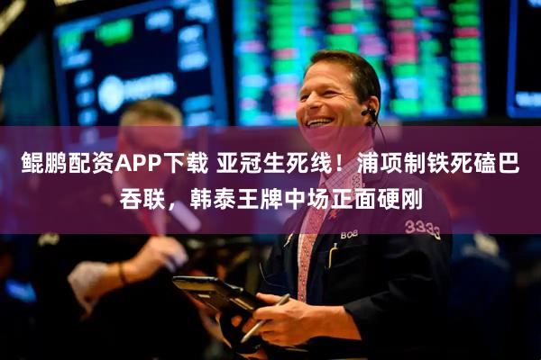 鲲鹏配资APP下载 亚冠生死线！浦项制铁死磕巴吞联，韩泰王牌中场正面硬刚