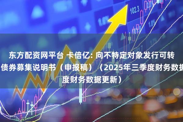 东方配资网平台 卡倍亿: 向不特定对象发行可转换公司债券募集说明书（申报稿）（2025年三季度财务数据更新）