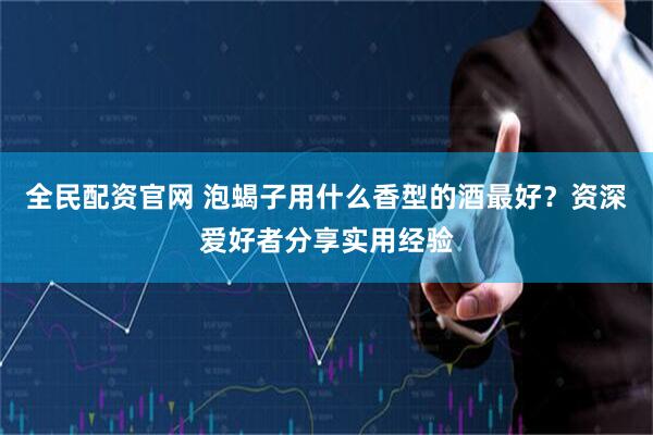 全民配资官网 泡蝎子用什么香型的酒最好？资深爱好者分享实用经验