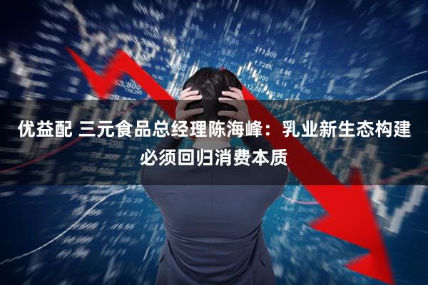 优益配 三元食品总经理陈海峰：乳业新生态构建必须回归消费本质