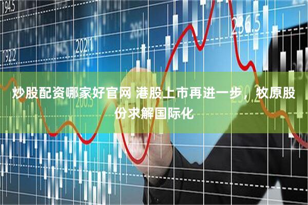 炒股配资哪家好官网 港股上市再进一步，牧原股份求解国际化
