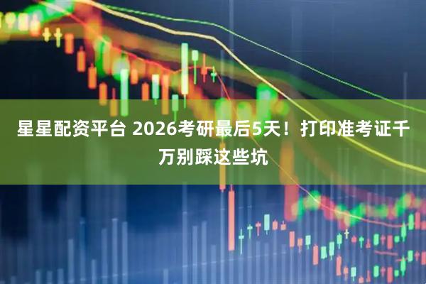 星星配资平台 2026考研最后5天！打印准考证千万别踩这些坑