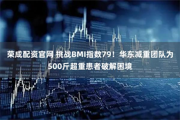 荣成配资官网 挑战BMI指数79！华东减重团队为500斤超重患者破解困境