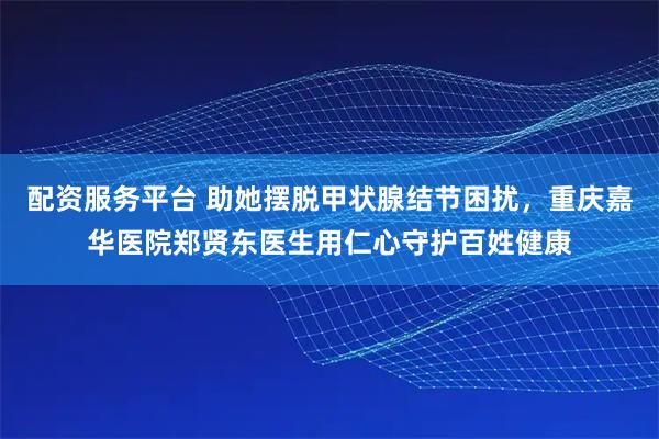 配资服务平台 助她摆脱甲状腺结节困扰，重庆嘉华医院郑贤东医生用仁心守护百姓健康