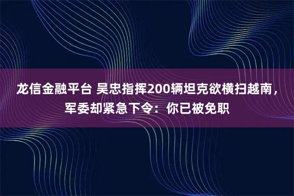龙信金融平台 吴忠指挥200辆坦克欲横扫越南，军委却紧急下令：你已被免职