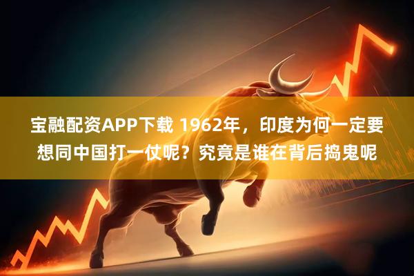 宝融配资APP下载 1962年，印度为何一定要想同中国打一仗呢？究竟是谁在背后捣鬼呢