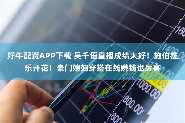 好牛配资APP下载 吴千语直播成绩太好！施伯雄乐开花！豪门媳妇穿搭在线赚钱也厉害