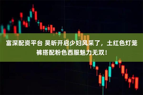 富深配资平台 吴昕开启少妇风采了，土红色灯笼裤搭配粉色西服魅力无双！