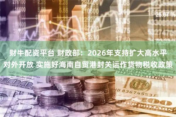 财牛配资平台 财政部：2026年支持扩大高水平对外开放 实施好海南自贸港封关运作货物税收政策