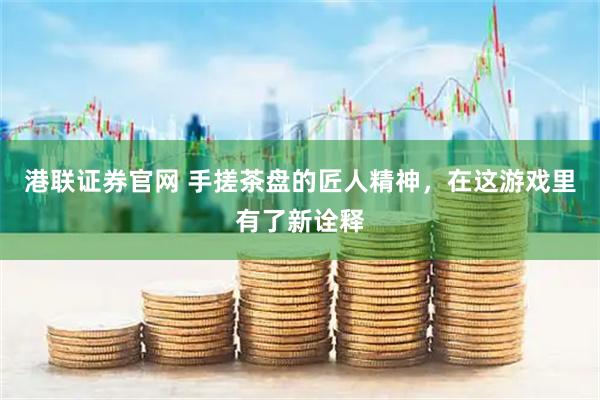 港联证券官网 手搓茶盘的匠人精神，在这游戏里有了新诠释