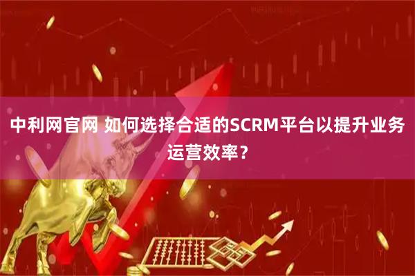 中利网官网 如何选择合适的SCRM平台以提升业务运营效率？