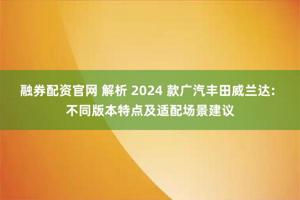 融券配资官网 解析 2024 款广汽丰田威兰达: 不同版本特点及适配场景建议