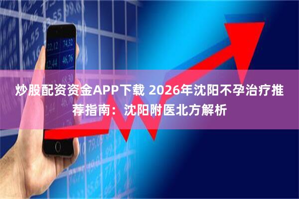 炒股配资资金APP下载 2026年沈阳不孕治疗推荐指南：沈阳附医北方解析