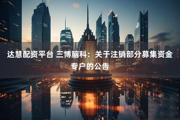 达慧配资平台 三博脑科：关于注销部分募集资金专户的公告