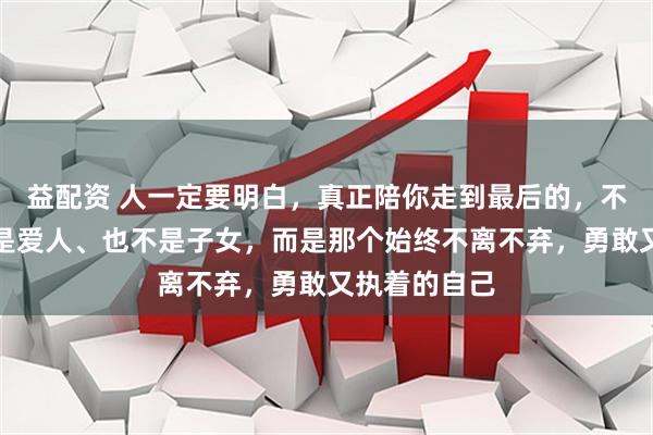 益配资 人一定要明白，真正陪你走到最后的，不是父母、不是爱人、也不是子女，而是那个始终不离不弃，勇敢又执着的自己