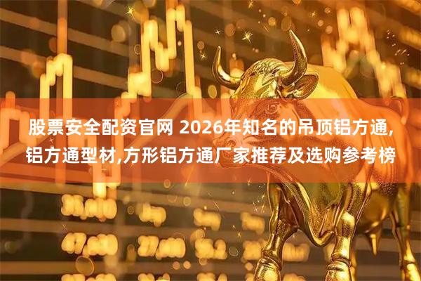 股票安全配资官网 2026年知名的吊顶铝方通,铝方通型材,方形铝方通厂家推荐及选购参考榜
