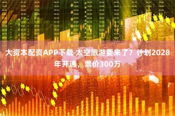 大资本配资APP下载 太空旅游要来了？计划2028年开通，票价300万