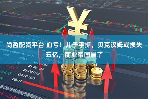 尚盈配资平台 血亏！儿子手撕，贝克汉姆或损失五亿，商业帝国悬了