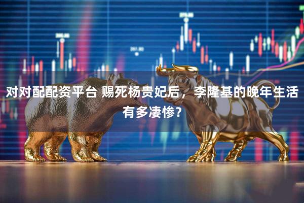对对配配资平台 赐死杨贵妃后，李隆基的晚年生活有多凄惨？